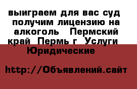 выиграем для вас суд, получим лицензию на алкоголь - Пермский край, Пермь г. Услуги » Юридические   